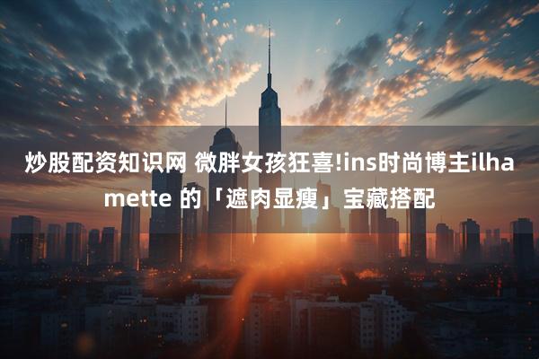 炒股配资知识网 微胖女孩狂喜!ins时尚博主ilhamette 的「遮肉显瘦」宝藏搭配