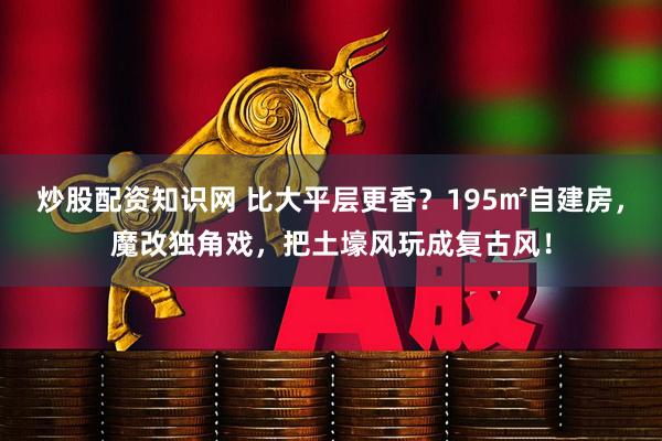 炒股配资知识网 比大平层更香？195㎡自建房，魔改独角戏，把土壕风玩成复古风！