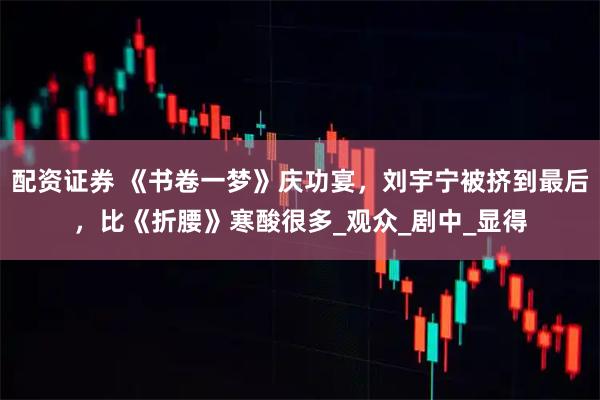 配资证券 《书卷一梦》庆功宴，刘宇宁被挤到最后，比《折腰》寒酸很多_观众_剧中_显得