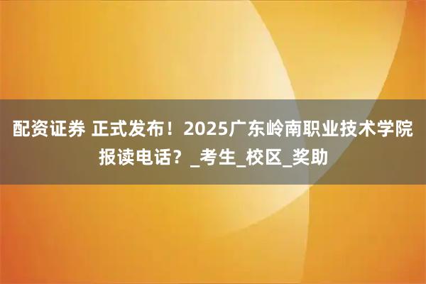 配资证券 正式发布！2025广东岭南职业技术学院报读电话？_考生_校区_奖助