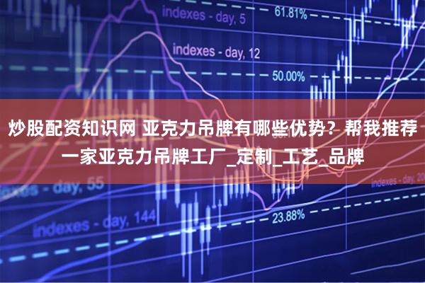 炒股配资知识网 亚克力吊牌有哪些优势？帮我推荐一家亚克力吊牌工厂_定制_工艺_品牌