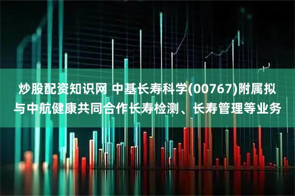 炒股配资知识网 中基长寿科学(00767)附属拟与中航健康共同合作长寿检测、长寿管理等业务