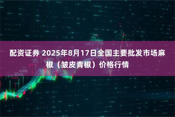 配资证券 2025年8月17日全国主要批发市场麻椒（皱皮青椒）价格行情