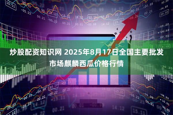 炒股配资知识网 2025年8月17日全国主要批发市场麒麟西瓜价格行情