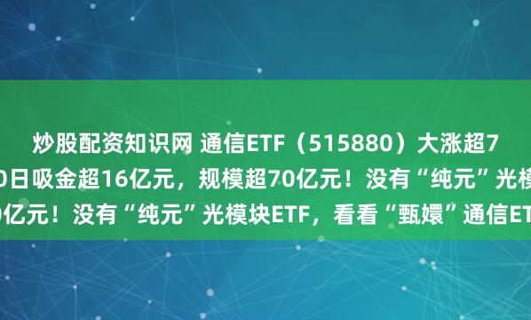 炒股配资知识网 通信ETF（515880）大涨超7.6%，领涨全市场！近10日吸金超16亿元，规模超70亿元！没有“纯元”光模块ETF，看看“甄嬛”通信ETF！