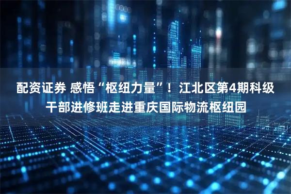 配资证券 感悟“枢纽力量”！江北区第4期科级干部进修班走进重庆国际物流枢纽园