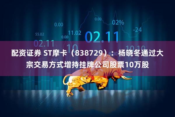 配资证券 ST摩卡（838729）：杨晓冬通过大宗交易方式增持挂牌公司股票10万股