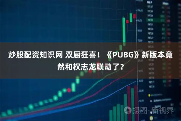 炒股配资知识网 双厨狂喜！《PUBG》新版本竟然和权志龙联动了？