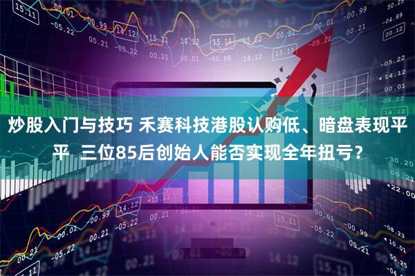 炒股入门与技巧 禾赛科技港股认购低、暗盘表现平平  三位85后创始人能否实现全年扭亏？
