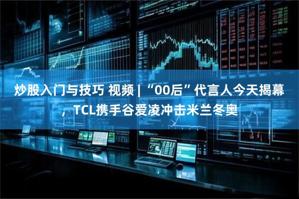 炒股入门与技巧 视频 | “00后”代言人今天揭幕，TCL携手谷爱凌冲击米兰冬奥