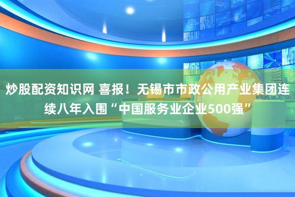 炒股配资知识网 喜报！无锡市市政公用产业集团连续八年入围“中国服务业企业500强”