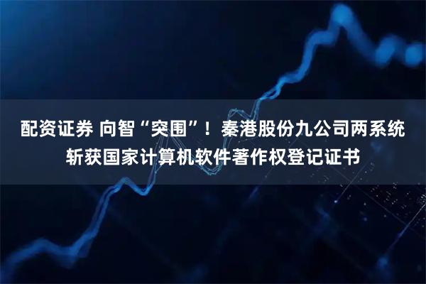 配资证券 向智“突围”！秦港股份九公司两系统斩获国家计算机软件著作权登记证书