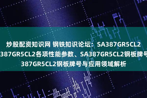 炒股配资知识网 钢铁知识论坛：SA387GR5CL2是什么材质？SA387GR5CL2各项性能参数、SA387GR5CL2钢板牌号与应用领域解析