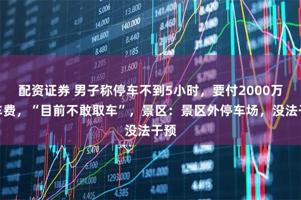 配资证券 男子称停车不到5小时，要付2000万停车费，“目前不敢取车”，景区：景区外停车场，没法干预