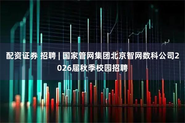配资证券 招聘 | 国家管网集团北京智网数科公司2026届秋季校园招聘
