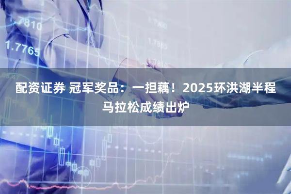 配资证券 冠军奖品：一担藕！2025环洪湖半程马拉松成绩出炉
