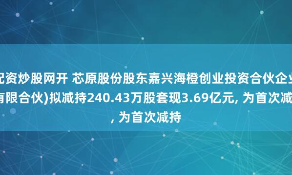 配资炒股网开 芯原股份股东嘉兴海橙创业投资合伙企业(有限合伙)拟减持240.43万股套现3.69亿元, 为首次减持