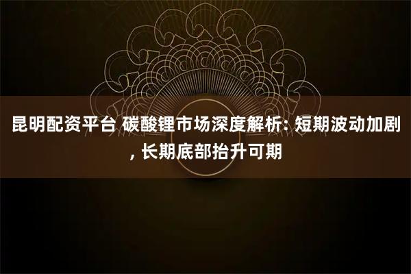 昆明配资平台 碳酸锂市场深度解析: 短期波动加剧, 长期底部抬升可期