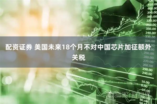 配资证券 美国未来18个月不对中国芯片加征额外关税