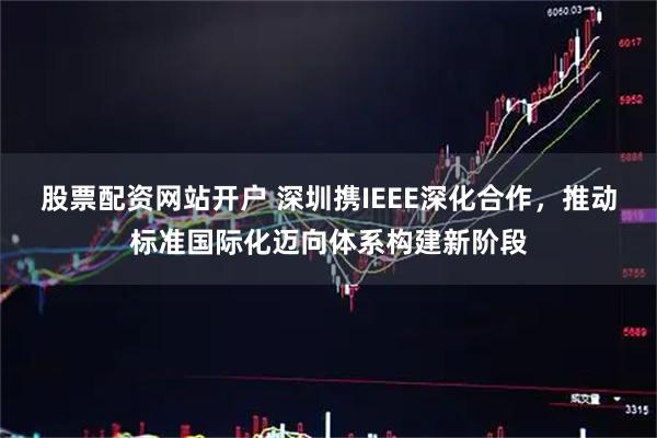股票配资网站开户 深圳携IEEE深化合作，推动标准国际化迈向体系构建新阶段