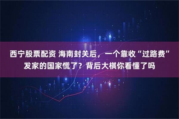 西宁股票配资 海南封关后，一个靠收“过路费”发家的国家慌了？背后大棋你看懂了吗